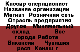 Кассир-операционист › Название организации ­ Магнит, Розничная сеть › Отрасль предприятия ­ Другое › Минимальный оклад ­ 25 000 - Все города Работа » Вакансии   . Чувашия респ.,Канаш г.